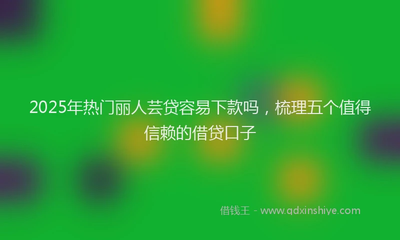 2025年热门丽人芸贷容易下款吗，梳理五个值得信赖的借贷口子