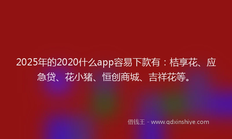 2025年的2020什么app容易下款有：桔享花、应急贷、花小猪、恒创商城、吉祥花等。