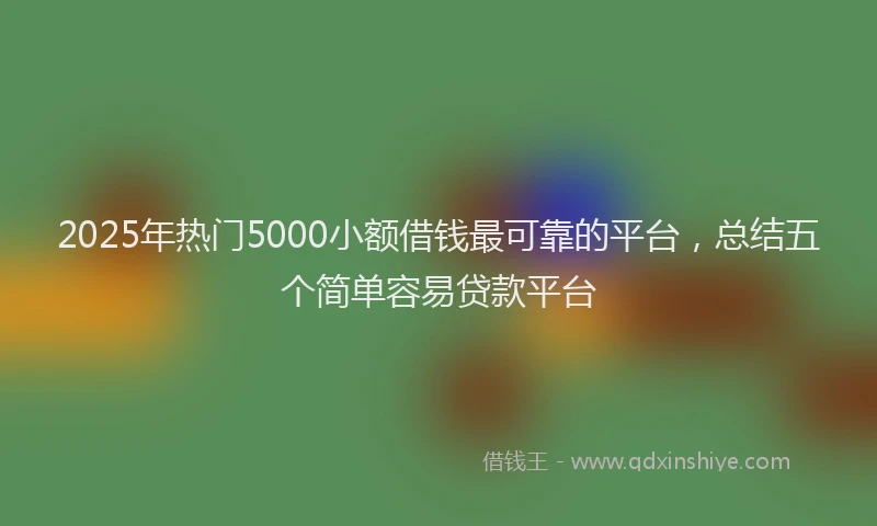 2025年热门5000小额借钱最可靠的平台，总结五个简单容易贷款平台