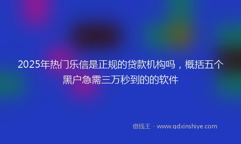 2025年热门乐信是正规的贷款机构吗，概括五个黑户急需三万秒到的的软件