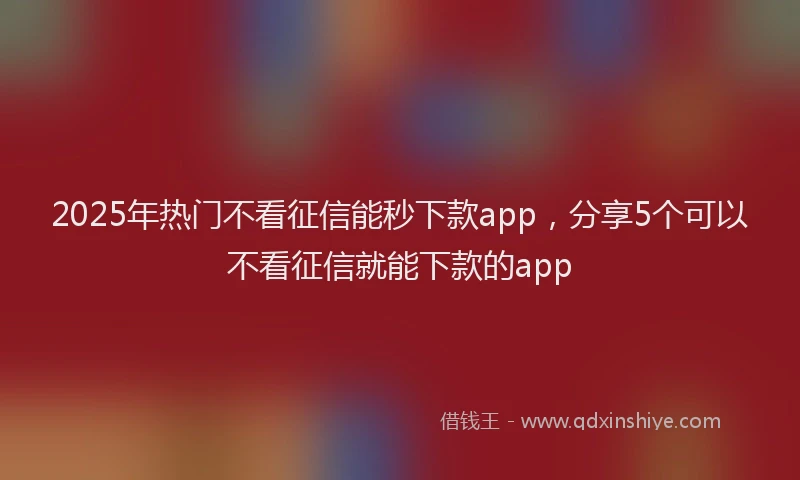 2025年热门不看征信能秒下款app，分享5个可以不看征信就能下款的app