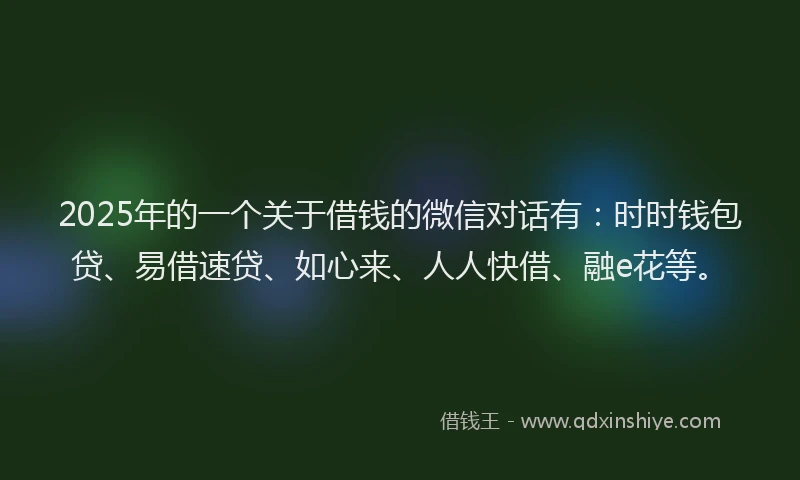 2025年的一个关于借钱的微信对话有：时时钱包贷、易借速贷、如心来、人人快借、融e花等。