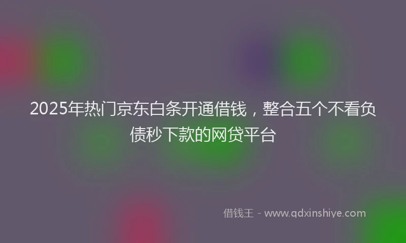 2025年热门京东白条开通借钱，整合五个不看负债秒下款的网贷平台