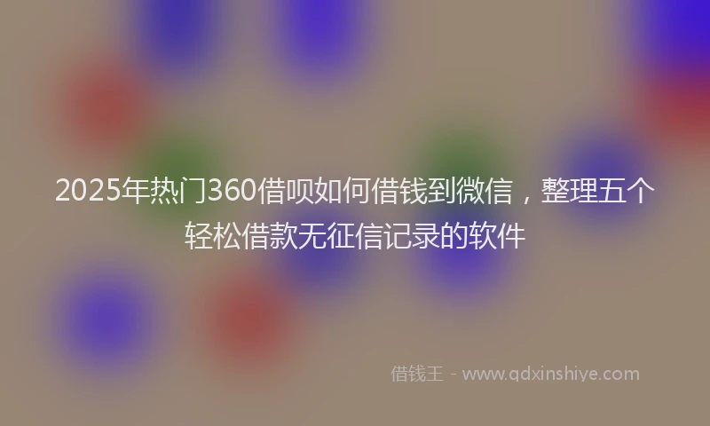2025年热门360借呗如何借钱到微信，整理五个轻松借款无征信记录的软件