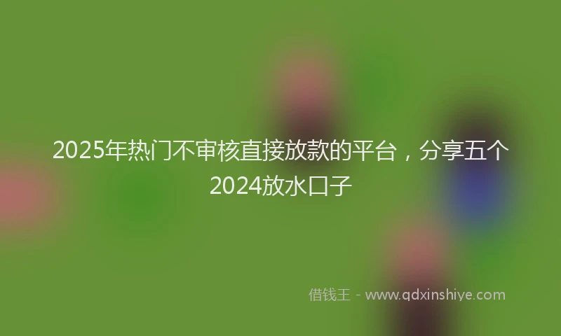 2025年热门不审核直接放款的平台，分享五个2024放水口子
