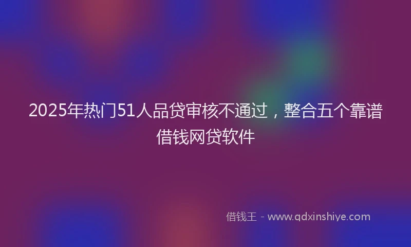 2025年热门51人品贷审核不通过，整合五个靠谱借钱网贷软件