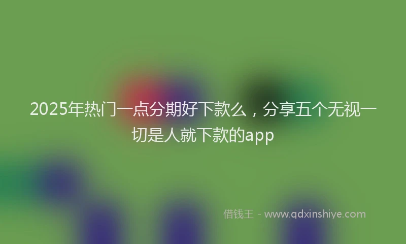 2025年热门一点分期好下款么，分享五个无视一切是人就下款的app