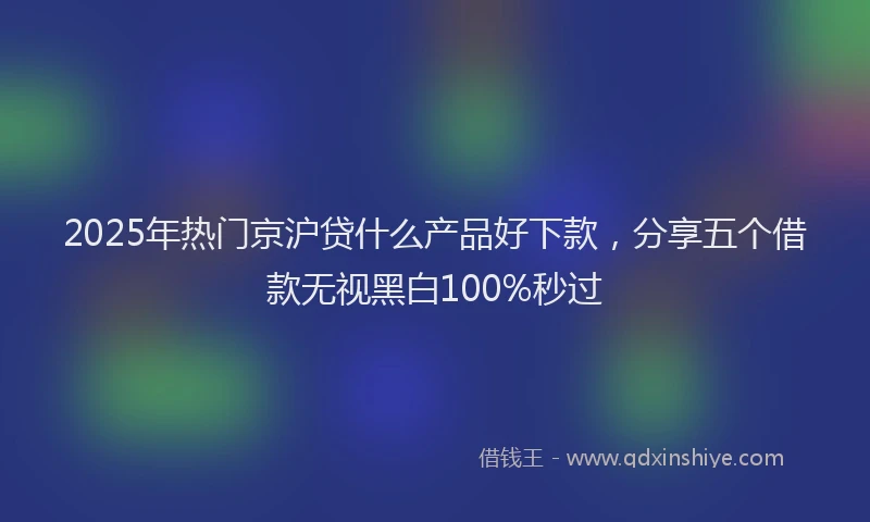 2025年热门京沪贷什么产品好下款，分享五个借款无视黑白100%秒过