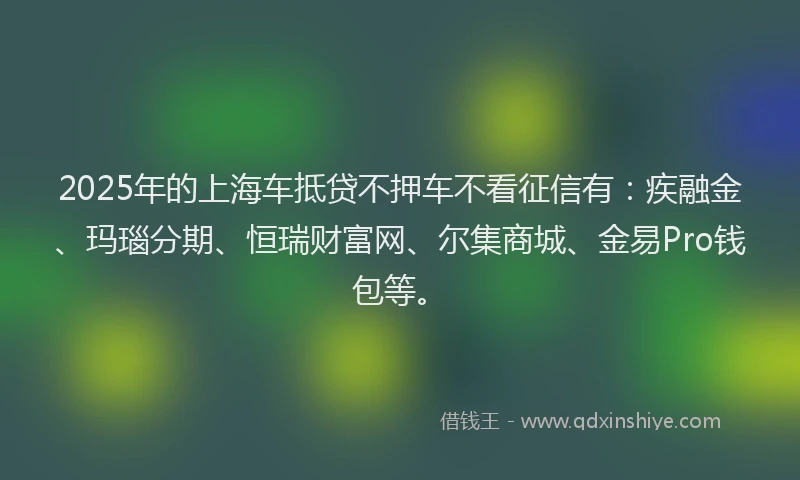 2025年的上海车抵贷不押车不看征信有：疾融金、玛瑙分期、恒瑞财富网、尔集商城、金易Pro钱包等。