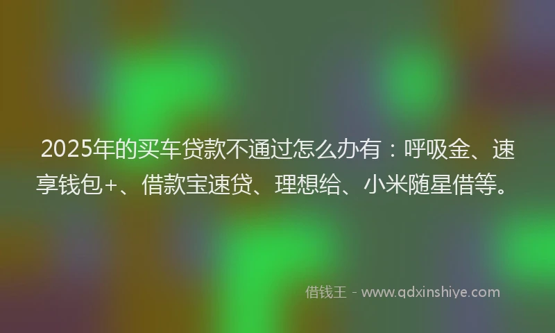 2025年的买车贷款不通过怎么办有：呼吸金、速享钱包+、借款宝速贷、理想给、小米随星借等。