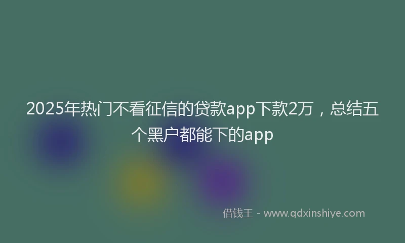 2025年热门不看征信的贷款app下款2万，总结五个黑户都能下的app