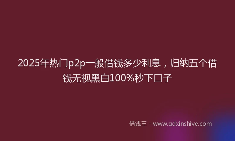 2025年热门p2p一般借钱多少利息，归纳五个借钱无视黑白100%秒下口子