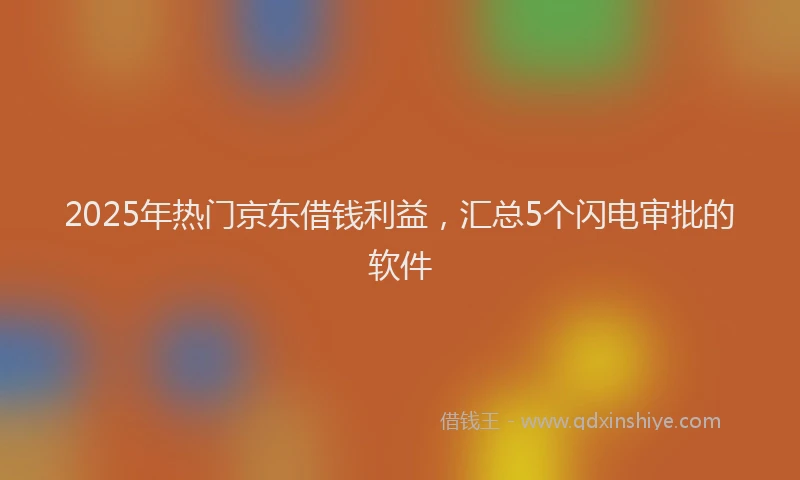 2025年热门京东借钱利益，汇总5个闪电审批的软件