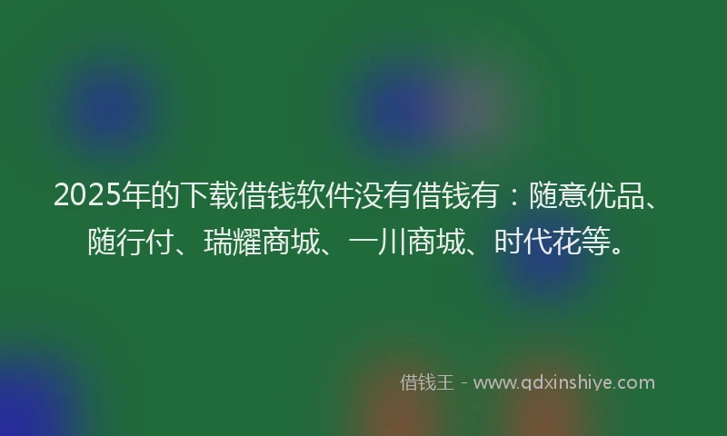 2025年的下载借钱软件没有借钱有：随意优品、随行付、瑞耀商城、一川商城、时代花等。
