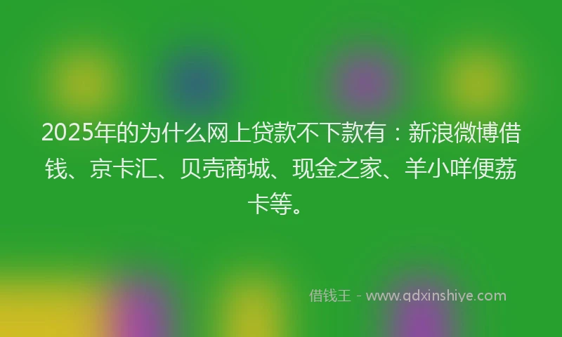 2025年的为什么网上贷款不下款有：新浪微博借钱、京卡汇、贝壳商城、现金之家、羊小咩便荔卡等。
