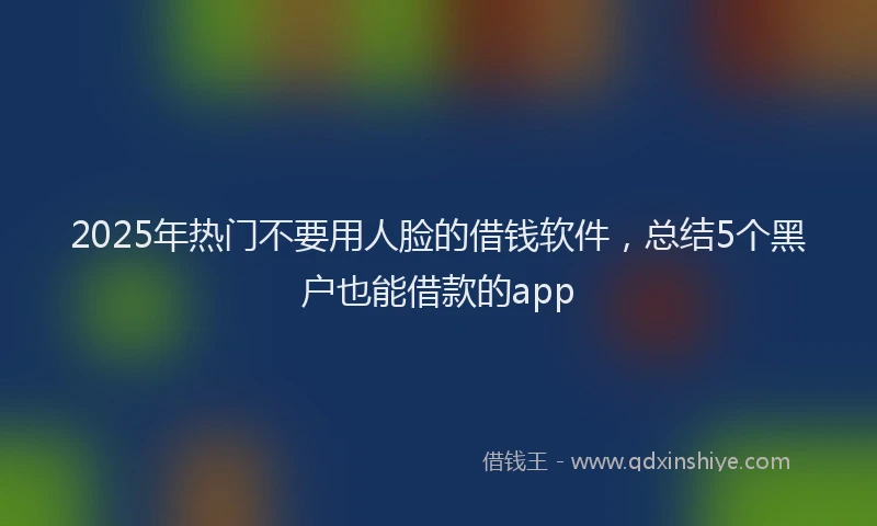 2025年热门不要用人脸的借钱软件，总结5个黑户也能借款的app