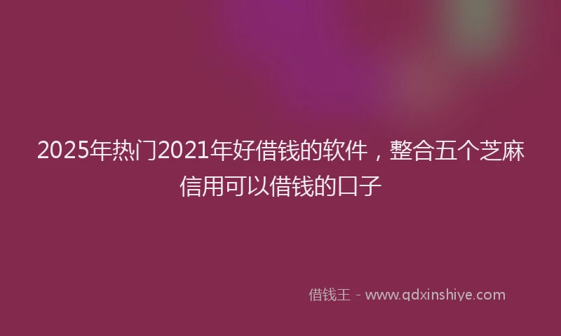 2025年热门2021年好借钱的软件，整合五个芝麻信用可以借钱的口子