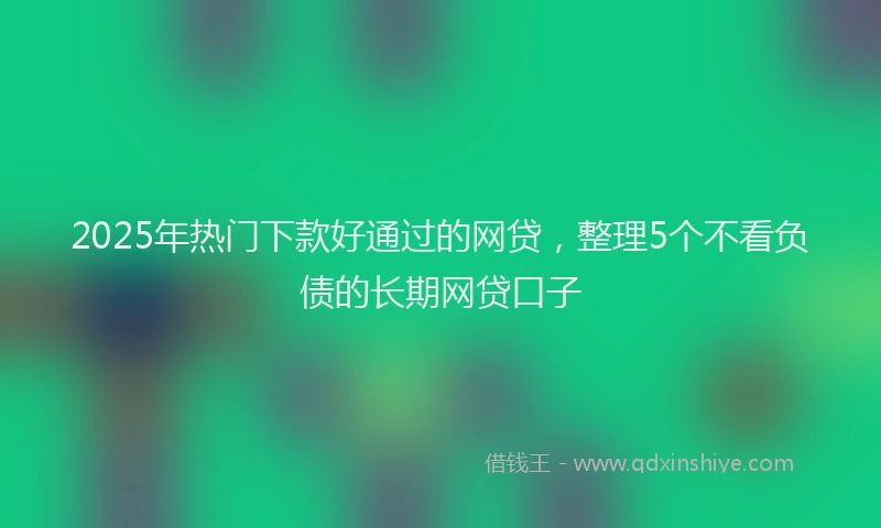 2025年热门下款好通过的网贷，整理5个不看负债的长期网贷口子