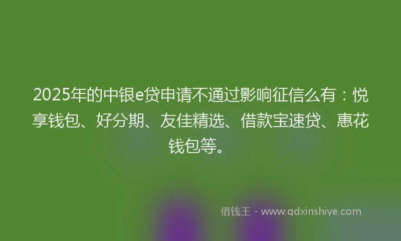 2025年的中银e贷申请不通过影响征信么有：悦享钱包、好分期、友佳精选、借款宝速贷、惠花钱包等。