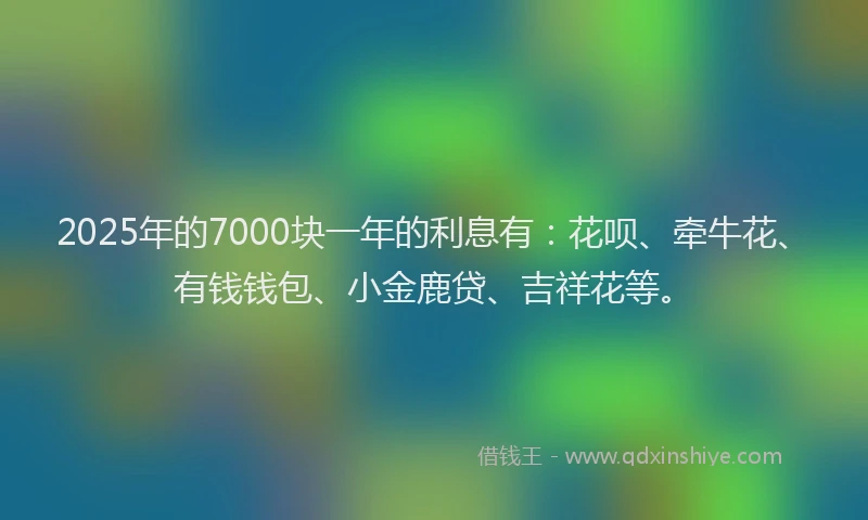 2025年的7000块一年的利息有：花呗、牵牛花、有钱钱包、小金鹿贷、吉祥花等。