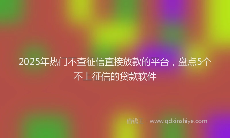 2025年热门不查征信直接放款的平台，盘点5个不上征信的贷款软件