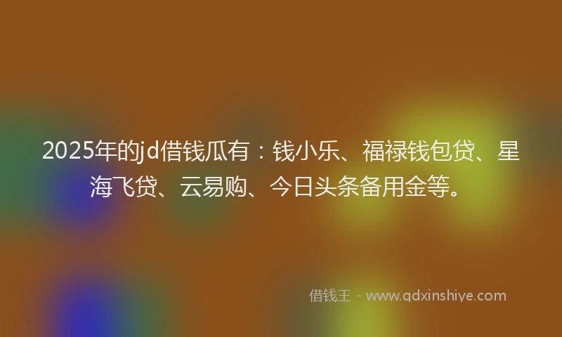 2025年的jd借钱瓜有：钱小乐、福禄钱包贷、星海飞贷、云易购、今日头条备用金等。