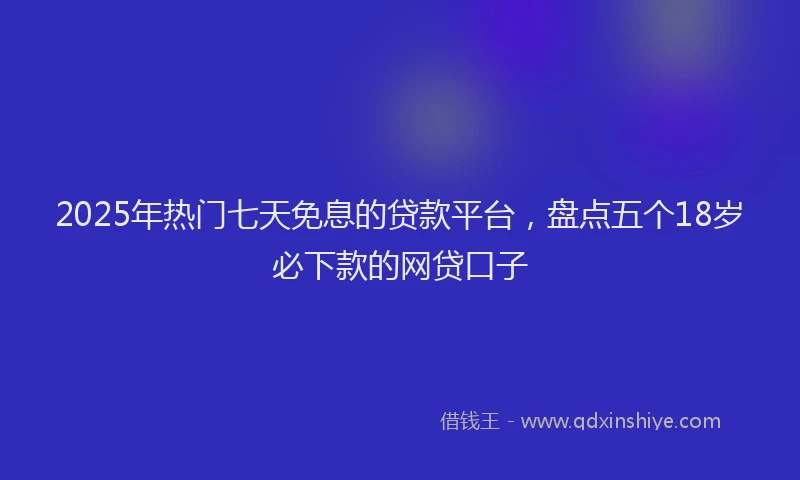 2025年热门七天免息的贷款平台，盘点五个18岁必下款的网贷口子