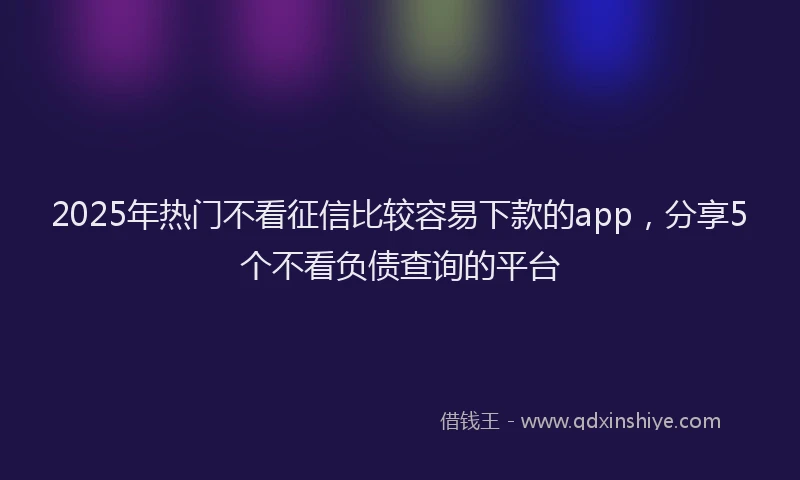 2025年热门不看征信比较容易下款的app，分享5个不看负债查询的平台