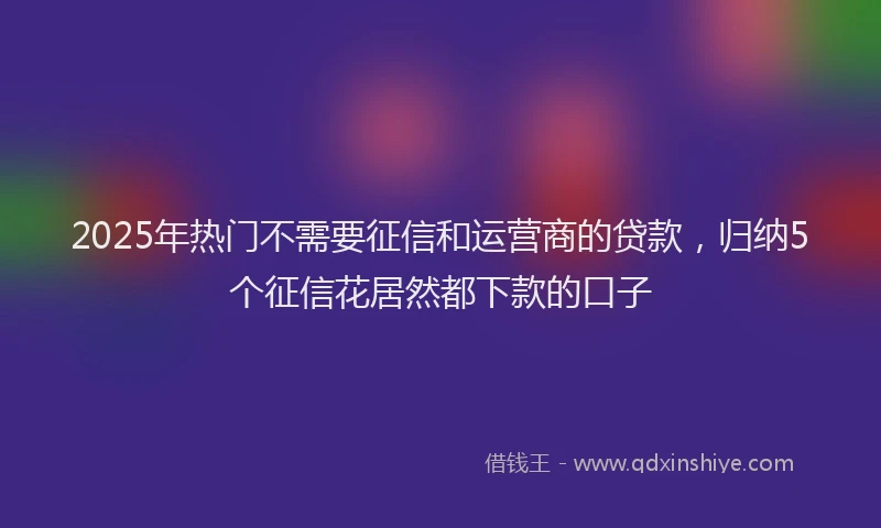 2025年热门不需要征信和运营商的贷款，归纳5个征信花居然都下款的口子