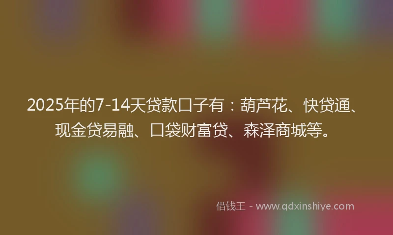 2025年的7-14天贷款口子有：葫芦花、快贷通、现金贷易融、口袋财富贷、森泽商城等。