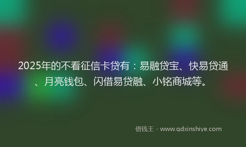 2025年的不看征信卡贷有：易融贷宝、快易贷通、月亮钱包、闪借易贷融、小铭商城等。