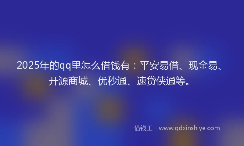 2025年的qq里怎么借钱有：平安易借、现金易、开源商城、优秒通、速贷侠通等。