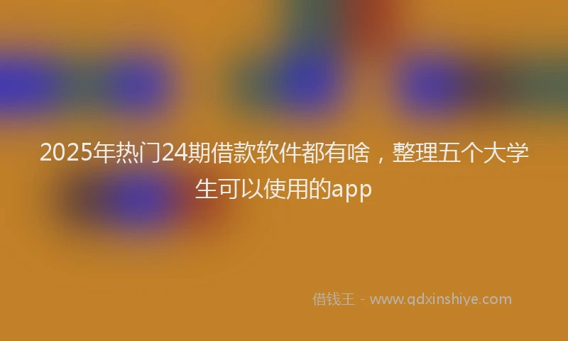 2025年热门24期借款软件都有啥，整理五个大学生可以使用的app