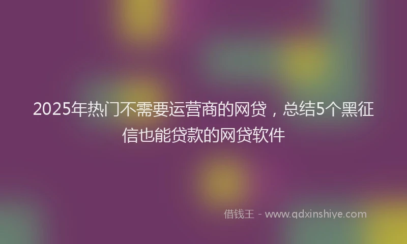 2025年热门不需要运营商的网贷，总结5个黑征信也能贷款的网贷软件