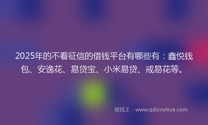 2025年的不看征信的借钱平台有哪些有：鑫悦钱包、安逸花、易贷宝、小米易贷、戒易花等。