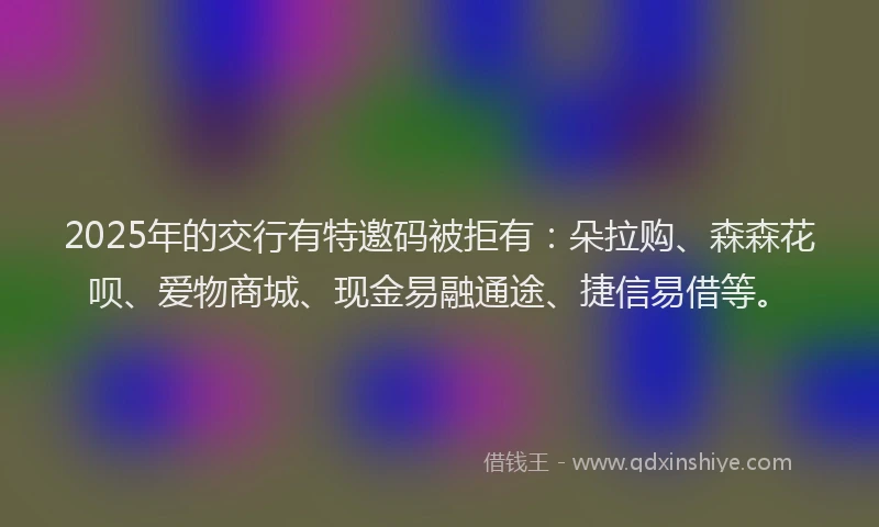 2025年的交行有特邀码被拒有：朵拉购、森森花呗、爱物商城、现金易融通途、捷信易借等。