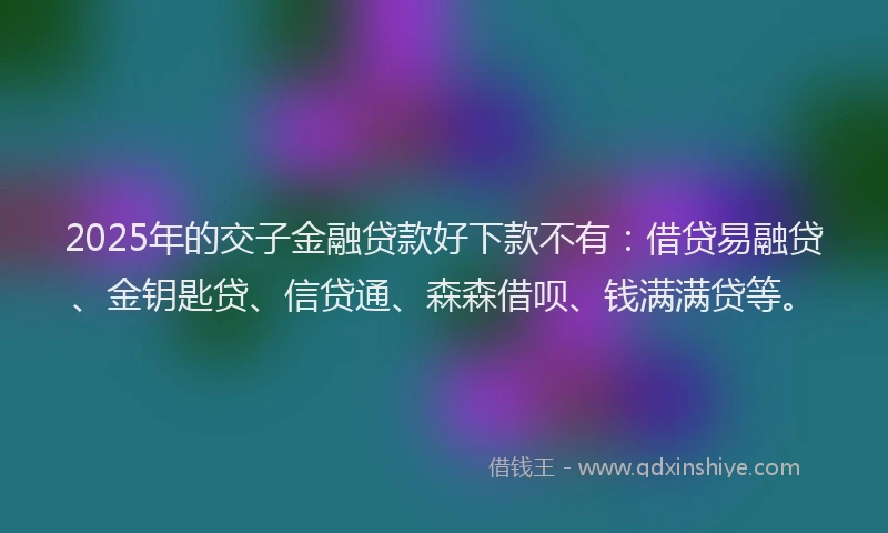 2025年的交子金融贷款好下款不有：借贷易融贷、金钥匙贷、信贷通、森森借呗、钱满满贷等。