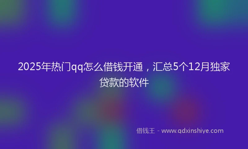 2025年热门qq怎么借钱开通，汇总5个12月独家贷款的软件
