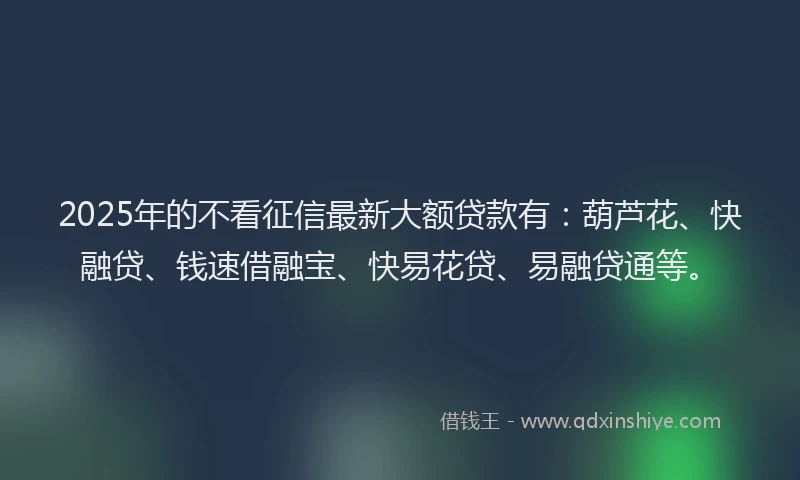 2025年的不看征信最新大额贷款有：葫芦花、快融贷、钱速借融宝、快易花贷、易融贷通等。