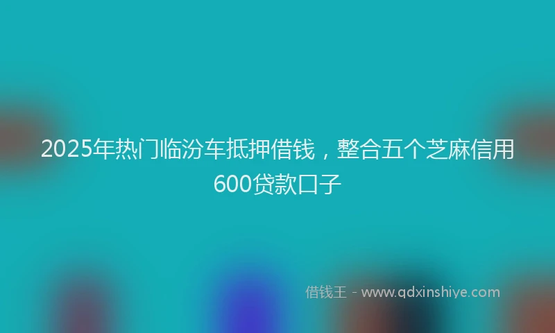 2025年热门临汾车抵押借钱，整合五个芝麻信用600贷款口子
