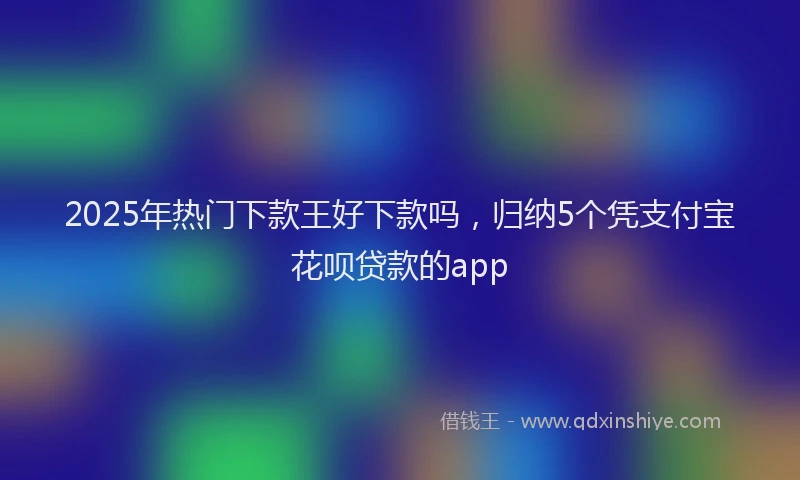 2025年热门下款王好下款吗，归纳5个凭支付宝花呗贷款的app