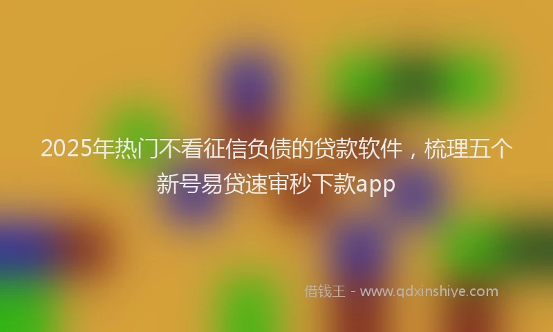 2025年热门不看征信负债的贷款软件，梳理五个新号易贷速审秒下款app