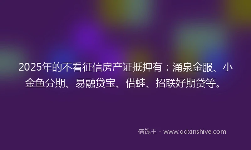 2025年的不看征信房产证抵押有：涌泉金服、小金鱼分期、易融贷宝、借蛙、招联好期贷等。
