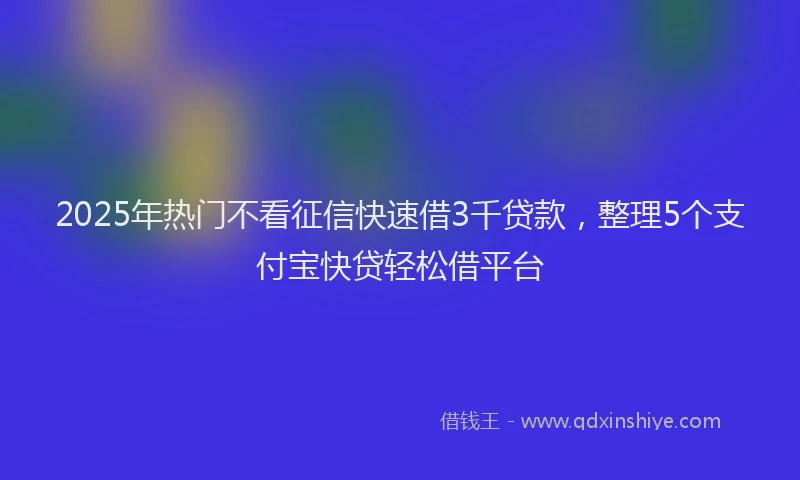 2025年热门不看征信快速借3千贷款，整理5个支付宝快贷轻松借平台