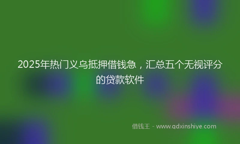 2025年热门义乌抵押借钱急，汇总五个无视评分的贷款软件