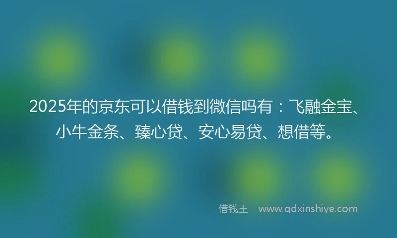 2025年的京东可以借钱到微信吗有：飞融金宝、小牛金条、臻心贷、安心易贷、想借等。