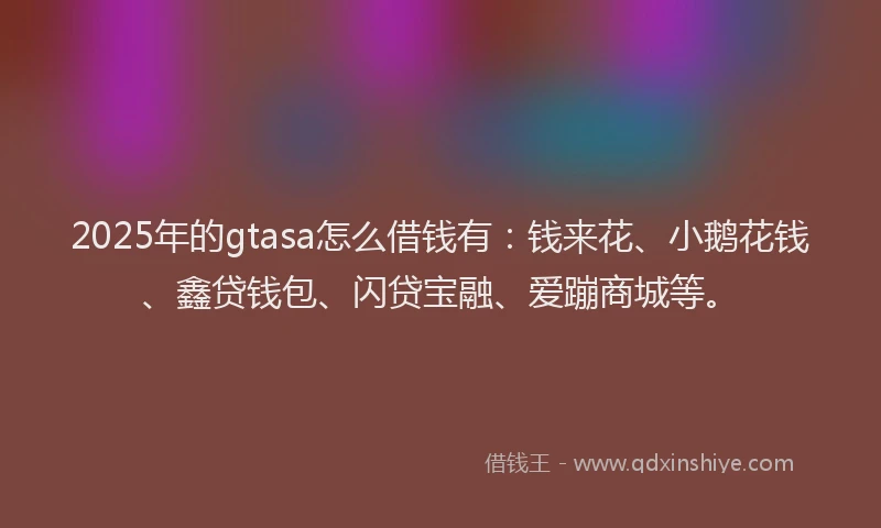 2025年的gtasa怎么借钱有：钱来花、小鹅花钱、鑫贷钱包、闪贷宝融、爱蹦商城等。