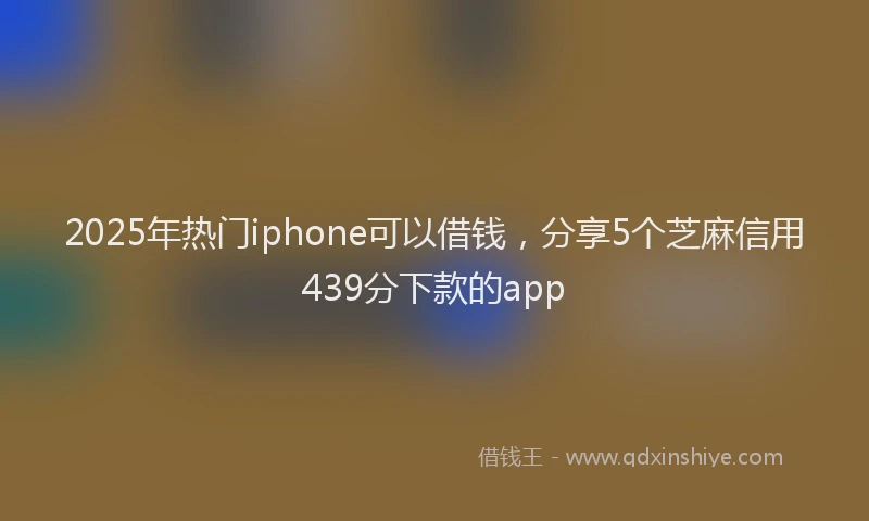2025年热门iphone可以借钱，分享5个芝麻信用439分下款的app