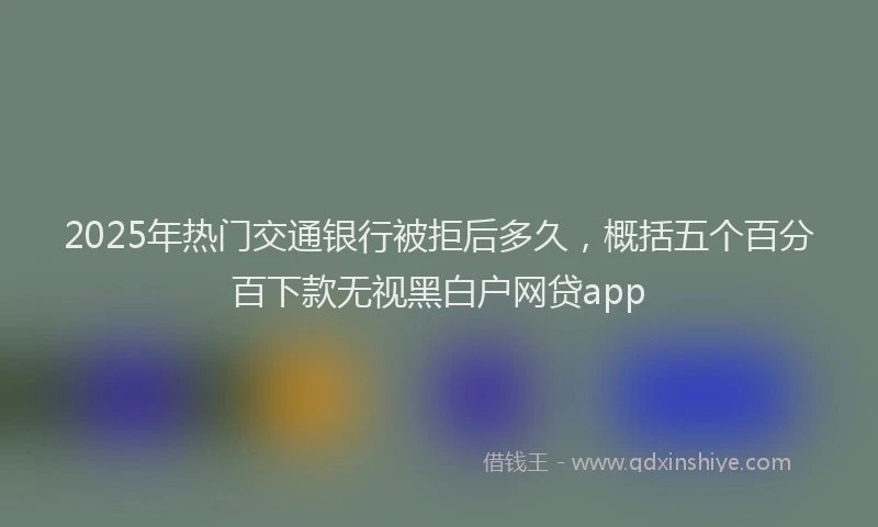 2025年热门交通银行被拒后多久，概括五个百分百下款无视黑白户网贷app