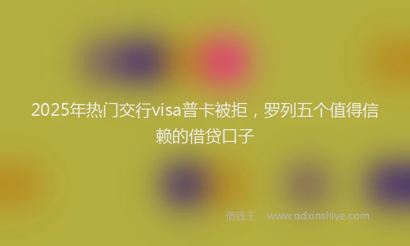 2025年热门交行visa普卡被拒，罗列五个值得信赖的借贷口子